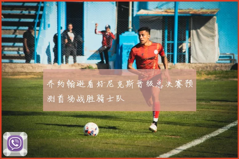 乔约翰逊看好尼克斯晋级总决赛预测首场战胜骑士队