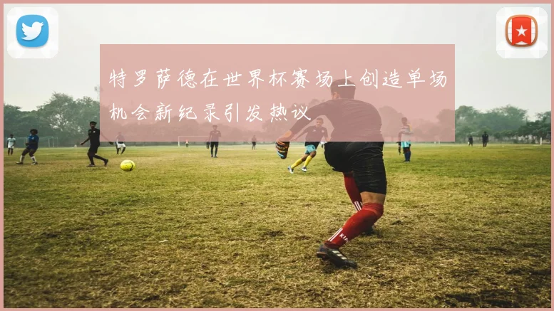 特罗萨德在世界杯赛场上创造单场机会新纪录引发热议
