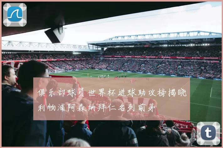 俱乐部球员世界杯进球助攻榜揭晓利物浦阿森纳拜仁名列前茅