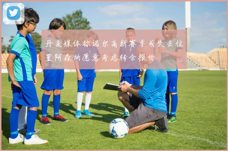 丹麦媒体称诺尔高新赛季或失去位置阿森纳愿意考虑转会报价