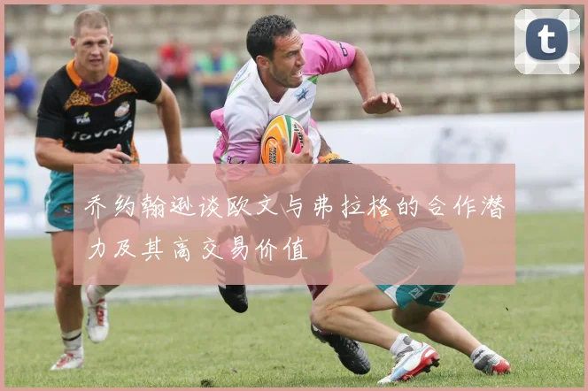 乔约翰逊谈欧文与弗拉格的合作潜力及其高交易价值