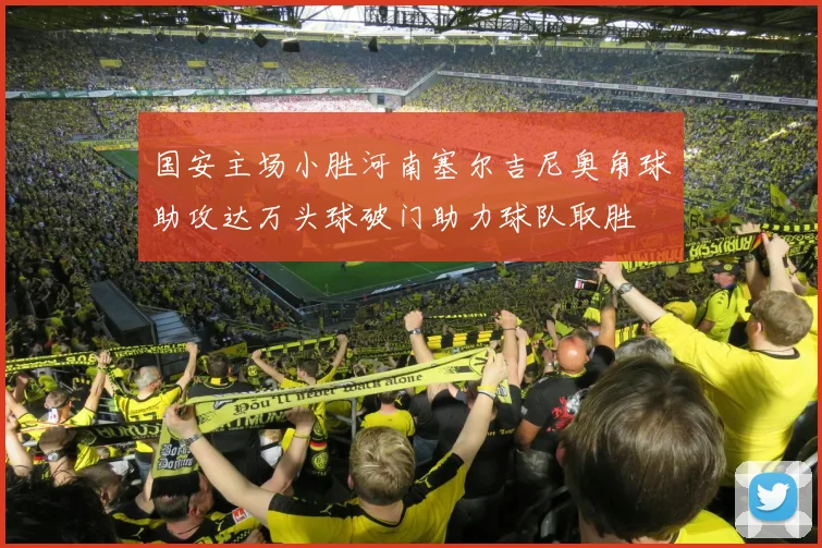 国安主场小胜河南塞尔吉尼奥角球助攻达万头球破门助力球队取胜