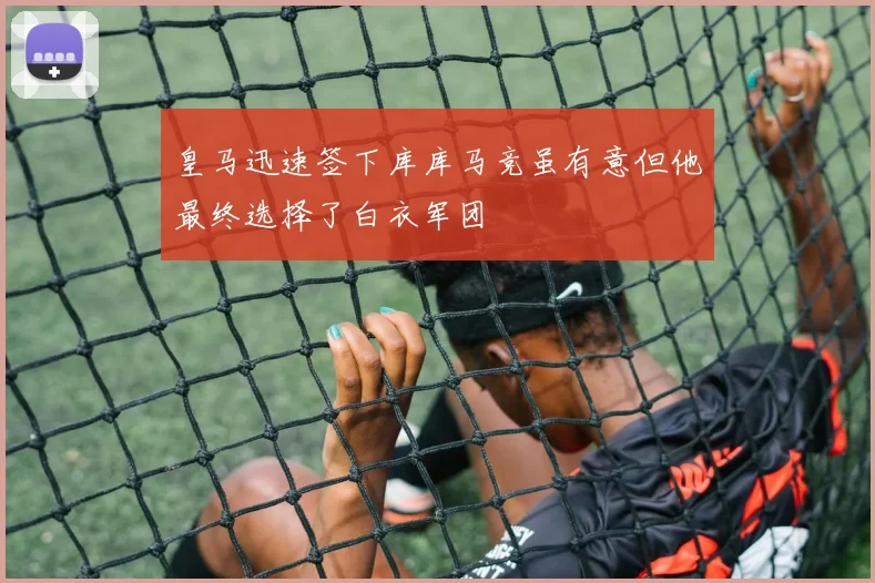 皇马迅速签下库库马竞虽有意但他最终选择了白衣军团
