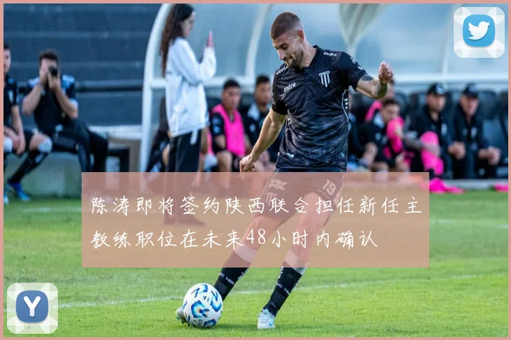 陈涛即将签约陕西联合担任新任主教练职位在未来48小时内确认
