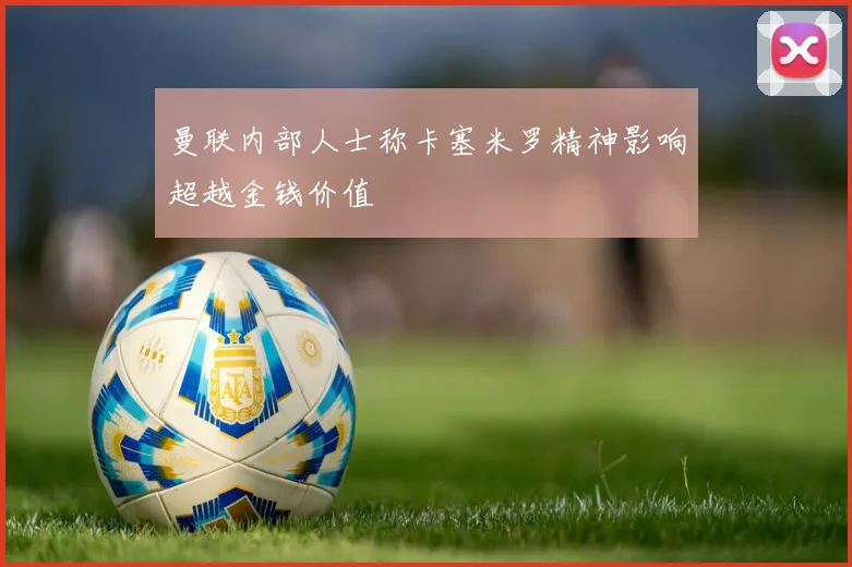曼联内部人士称卡塞米罗精神影响超越金钱价值
