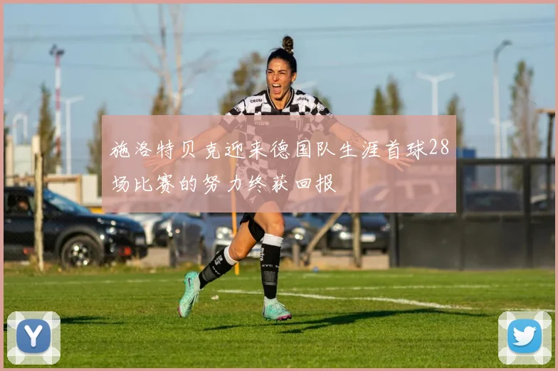 施洛特贝克迎来德国队生涯首球28场比赛的努力终获回报