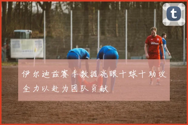 伊尔迪兹赛季数据亮眼十球十助攻全力以赴为团队贡献